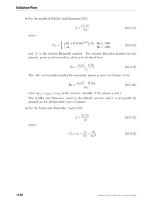 Multiphase Flows
• For the model of Schiller and Naumann [305]
f =
CDRe
24
(16.5-17)
where
CD =
24(1 + 0.15 Re0.687
)/Re Re ≤ 1000
0.44 Re  1000
(16.5-18)
and Re is the relative Reynolds number. The relative Reynolds number for the
primary phase q and secondary phase p is obtained from
Re =
ρq|vp − vq|dp
µq
(16.5-19)
The relative Reynolds number for secondary phases p and r is obtained from
Re =
ρrp|vr − vp|drp
µrp
(16.5-20)
where µrp = αpµp + αrµr is the mixture viscosity of the phases p and r.
The Schiller and Naumann model is the default method, and it is acceptable for
general use for all ﬂuid-ﬂuid pairs of phases.
• For the Morsi and Alexander model [238]
f =
CDRe
24
(16.5-21)
where
CD = a1 +
a2
Re
+
a3
Re2 (16.5-22)
16-50 Release 12.0 c ANSYS, Inc. January 29, 2009
 