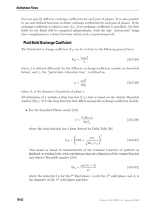 Multiphase Flows
You can specify diﬀerent exchange coeﬃcients for each pair of phases. It is also possible
to use user-deﬁned functions to deﬁne exchange coeﬃcients for each pair of phases. If the
exchange coeﬃcient is equal to zero (i.e., if no exchange coeﬃcient is speciﬁed), the ﬂow
ﬁelds for the ﬂuids will be computed independently, with the only “interaction” being
their complementary volume fractions within each computational cell.
Fluid-Solid Exchange Coefﬁcient
The ﬂuid-solid exchange coeﬃcient Ksl can be written in the following general form:
Ksl =
αsρsf
τs
(16.5-28)
where f is deﬁned diﬀerently for the diﬀerent exchange-coeﬃcient models (as described
below), and τs, the “particulate relaxation time”, is deﬁned as
τs =
ρsd2
s
18µl
(16.5-29)
where ds is the diameter of particles of phase s.
All deﬁnitions of f include a drag function (CD) that is based on the relative Reynolds
number (Res). It is this drag function that diﬀers among the exchange-coeﬃcient models.
• For the Syamlal-O’Brien model [342]
f =
CDResαl
24v2
r,s
(16.5-30)
where the drag function has a form derived by Dalla Valle [66]
CD =

0.63 +
4.8
Res/vr,s


2
(16.5-31)
This model is based on measurements of the terminal velocities of particles in
ﬂuidized or settling beds, with correlations that are a function of the volume fraction
and relative Reynolds number [294]:
Res =
ρlds|vs − vl|
µl
(16.5-32)
where the subscript l is for the lth
ﬂuid phase, s is for the sth
solid phase, and ds is
the diameter of the sth
solid phase particles.
16-52 Release 12.0 c ANSYS, Inc. January 29, 2009
 