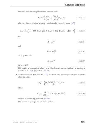 16.5 Eulerian Model Theory
The ﬂuid-solid exchange coeﬃcient has the form
Ksl =
3αsαlρl
4v2
r,sds
CD
Res
vr,s
|vs − vl| (16.5-33)
where vr,s is the terminal velocity correlation for the solid phase [105]:
vr,s = 0.5 A − 0.06 Res + (0.06 Res)2
+ 0.12 Res (2B − A) + A2 (16.5-34)
with
A = α4.14
l (16.5-35)
and
B = 0.8α1.28
l (16.5-36)
for αl ≤ 0.85, and
B = α2.65
l (16.5-37)
for αl  0.85.
This model is appropriate when the solids shear stresses are deﬁned according to
Syamlal et al. [343] (Equation 16.5-83).
• For the model of Wen and Yu [373], the ﬂuid-solid exchange coeﬃcient is of the
following form:
Ksl =
3
4
CD
αsαlρl|vs − vl|
ds
α−2.65
l (16.5-38)
where
CD =
24
αlRes
1 + 0.15(αlRes)0.687
(16.5-39)
and Res is deﬁned by Equation 16.5-32.
This model is appropriate for dilute systems.
Release 12.0 c ANSYS, Inc. January 29, 2009 16-53
 