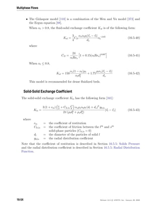 Multiphase Flows
• The Gidaspow model [110] is a combination of the Wen and Yu model [373] and
the Ergun equation [88].
When αl  0.8, the ﬂuid-solid exchange coeﬃcient Ksl is of the following form:
Ksl =
3
4
CD
αsαlρl|vs − vl|
ds
α−2.65
l (16.5-40)
where
CD =
24
αlRes
1 + 0.15(αlRes)0.687
(16.5-41)
When αl ≤ 0.8,
Ksl = 150
αs(1 − αl)µl
αld2
s
+ 1.75
ρlαs|vs − vl|
ds
(16.5-42)
This model is recommended for dense ﬂuidized beds.
Solid-Solid Exchange Coefﬁcient
The solid-solid exchange coeﬃcient Kls has the following form [341]:
Kls =
3 (1 + els) π
2
+ Cfr,ls
π2
8
αsρsαlρl (dl + ds)2
g0,ls
2π (ρld3
l + ρsd3
s)
|vl − vs| (16.5-43)
where
els = the coeﬃcient of restitution
Cfr,ls = the coeﬃcient of friction between the lth
and sth
solid-phase particles (Cfr,ls = 0)
dl = the diameter of the particles of solid l
g0,ls = the radial distribution coeﬃcient
Note that the coeﬃcient of restitution is described in Section 16.5.5: Solids Pressure
and the radial distribution coeﬃcient is described in Section 16.5.5: Radial Distribution
Function.
16-54 Release 12.0 c ANSYS, Inc. January 29, 2009
 