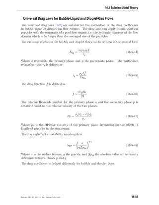 16.5 Eulerian Model Theory
Universal Drag Laws for Bubble-Liquid and Droplet-Gas Flows
The universal drag laws [170] are suitable for the calculation of the drag coeﬃcients
in bubble-liquid or droplet-gas ﬂow regimes. The drag laws can apply to non-spherical
particles with the constraint of a pool ﬂow regime, i.e. the hydraulic diameter of the ﬂow
domain which is far larger than the averaged size of the particles.
The exchange coeﬃcient for bubbly and droplet ﬂows can be written in the general form
Kpq =
αqαpρpf
τp
(16.5-44)
Where q represents the primary phase and p the particulate phase. The particulate
relaxation time τp is deﬁned as
τp =
ρpdp
2
18µe
(16.5-45)
The drag function f is deﬁned as
f =
CDRe
24
(16.5-46)
The relative Reynolds number for the primary phase q and the secondary phase p is
obtained based on the relative velocity of the two phases.
Re =
ρq|vq − vp|dp
µe
(16.5-47)
Where µe is the eﬀective viscosity of the primary phase accounting for the eﬀects of
family of particles in the continuum.
The Rayleigh-Taylor instability wavelength is
λRT =
σ
g∆ρpq
0.5
(16.5-48)
Where σ is the surface tension, g the gravity, and ∆ρpq the absolute value of the density
diﬀerence between phases p and q.
The drag coeﬃcient is deﬁned diﬀerently for bubbly and droplet ﬂows.
Release 12.0 c ANSYS, Inc. January 29, 2009 16-55
 