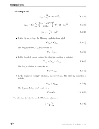 Multiphase Flows
Bubble-Liquid Flow
CDvis
=
24
Re
(1 + 0.1Re0.75
) (16.5-49)
CDdis
= 2/3(
dp
λRT
)
1 + 17.67f∗6/7
18.67f∗
2
; f∗
= (1 − αp)1.5
(16.5-50)
CDcap =
8
3
(1 − αp)2
(16.5-51)
• In the viscous regime, the following condition is satisﬁed:
CDdis
 CDvis
(16.5-52)
The drag coeﬃcient, CD, is computed as
CD = CDvis
(16.5-53)
• In the distorted bubble regime, the following condition is satisﬁed:
CDvis
 CDdis
 CDcap (16.5-54)
The drag coeﬃcient is calculated as
CD = CDdis
(16.5-55)
• In the regime of strongly deformed, capped bubbles, the following condition is
satisﬁed:
CDdis
 CDcap (16.5-56)
The drag coeﬃcient can be written as
CD = CDcap (16.5-57)
The eﬀective viscosity for the bubble-liquid mixture is
µe =
µq
1 − αp
(16.5-58)
16-56 Release 12.0 c ANSYS, Inc. January 29, 2009
 