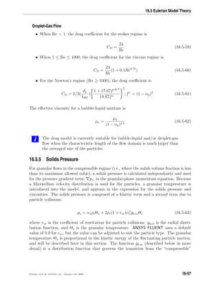 16.5 Eulerian Model Theory
Droplet-Gas Flow
• When Re  1, the drag coeﬃcient for the stokes regime is
CD =
24
Re
(16.5-59)
• When 1 ≤ Re ≤ 1000, the drag coeﬃcient for the viscous regime is
CD =
24
Re
(1 + 0.1Re0.75
) (16.5-60)
• For the Newton’s regime (Re ≥ 1000), the drag coeﬃcient is
CD = 2/3(
dp
λRT
)
1 + 17.67f∗6/7
18.67f∗
2
; f∗
= (1 − αp)3
(16.5-61)
The eﬀective viscosity for a bubble-liquid mixture is
µe =
µq
(1 − αp)2.5
(16.5-62)
i The drag model is currently suitable for bubble-liquid and/or droplet-gas
ﬂow when the characteristic length of the ﬂow domain is much larger than
the averaged size of the particles.
16.5.5 Solids Pressure
For granular ﬂows in the compressible regime (i.e., where the solids volume fraction is less
than its maximum allowed value), a solids pressure is calculated independently and used
for the pressure gradient term, ps, in the granular-phase momentum equation. Because
a Maxwellian velocity distribution is used for the particles, a granular temperature is
introduced into the model, and appears in the expression for the solids pressure and
viscosities. The solids pressure is composed of a kinetic term and a second term due to
particle collisions:
ps = αsρsΘs + 2ρs(1 + ess)α2
sg0,ssΘs (16.5-63)
where ess is the coeﬃcient of restitution for particle collisions, g0,ss is the radial distri-
bution function, and Θs is the granular temperature. ANSYS FLUENT uses a default
value of 0.9 for ess, but the value can be adjusted to suit the particle type. The granular
temperature Θs is proportional to the kinetic energy of the ﬂuctuating particle motion,
and will be described later in this section. The function g0,ss (described below in more
detail) is a distribution function that governs the transition from the “compressible”
Release 12.0 c ANSYS, Inc. January 29, 2009 16-57
 
