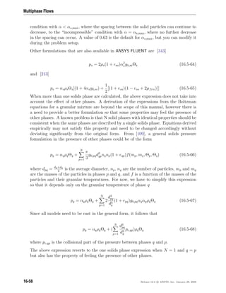 Multiphase Flows
condition with α  αs,max, where the spacing between the solid particles can continue to
decrease, to the “incompressible” condition with α = αs,max, where no further decrease
in the spacing can occur. A value of 0.63 is the default for αs,max, but you can modify it
during the problem setup.
Other formulations that are also available in ANSYS FLUENT are [343]
ps = 2ρs(1 + ess)α2
sg0,ssΘs (16.5-64)
and [213]
ps = αsρsΘs[(1 + 4αsg0,ss) +
1
2
[(1 + ess)(1 − ess + 2µfric)]] (16.5-65)
When more than one solids phase are calculated, the above expression does not take into
account the eﬀect of other phases. A derivation of the expressions from the Boltzman
equations for a granular mixture are beyond the scope of this manual, however there is
a need to provide a better formulation so that some properties may feel the presence of
other phases. A known problem is that N solid phases with identical properties should be
consistent when the same phases are described by a single solids phase. Equations derived
empirically may not satisfy this property and need to be changed accordingly without
deviating signiﬁcantly from the original form. From [109], a general solids pressure
formulation in the presence of other phases could be of the form
pq = αqρqΘq +
N
p=1
π
3
g0,pqd3
qpnqnp(1 + eqp)f(mp, mq, Θp, Θq) (16.5-66)
where dpq = dp+dq
2
is the average diameter, np, nq are the number of particles, mp and mq
are the masses of the particles in phases p and q, and f is a function of the masses of the
particles and their granular temperatures. For now, we have to simplify this expression
so that it depends only on the granular temperature of phase q
pq = αqρqΘq +
N
p=1
2
d3
pq
d3
q
(1 + epq)g0,pqαqαpρqΘq (16.5-67)
Since all models need to be cast in the general form, it follows that
pq = αqρqΘq + (
N
p=1
d3
pq
d3
q
pc,qp)ρqΘq (16.5-68)
where pc,qp is the collisional part of the pressure between phases q and p.
The above expression reverts to the one solids phase expression when N = 1 and q = p
but also has the property of feeling the presence of other phases.
16-58 Release 12.0 c ANSYS, Inc. January 29, 2009
 
