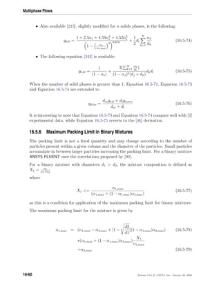 Multiphase Flows
• Also available [213], slightly modiﬁed for n solids phases, is the following:
g0,ll =
1 + 2.5αs + 4.59α2
s + 4.52α3
s
1 − αs
αs,max
3 0.678 +
1
2
dl
N
k=1
αk
dk
(16.5-74)
• The following equation [343] is available:
g0,kl =
1
(1 − αs)
+
3( N
k=1
αk
dk
)
(1 − αs)2(dj + dk)
dkdl (16.5-75)
When the number of solid phases is greater than 1, Equation 16.5-71, Equation 16.5-73
and Equation 16.5-74 are extended to
g0,lm =
dmg0,ll + dlg0,mm
dm + dl
(16.5-76)
It is interesting to note that Equation 16.5-73 and Equation 16.5-74 compare well with [3]
experimental data, while Equation 16.5-75 reverts to the [46] derivation.
16.5.6 Maximum Packing Limit in Binary Mixtures
The packing limit is not a ﬁxed quantity and may change according to the number of
particles present within a given volume and the diameter of the particles. Small particles
accumulate in between larger particles increasing the packing limit. For a binary mixture
ANSYS FLUENT uses the correlations proposed by [90].
For a binary mixture with diameters d1  d2, the mixture composition is deﬁned as
X1 = α1
α1+α2
where
X1 =
α1,max
(α1,max + (1 − α1,max)α2,max)
(16.5-77)
as this is a condition for application of the maximum packing limit for binary mixtures.
The maximum packing limit for the mixture is given by
αs,max = (α1,max − α2,max + [1 −
d2
d1
](1 − α1,max)α2,max) (16.5-78)
∗(α1,max + (1 − α1,max)α2,max)
X1
α1,max
+α2,max (16.5-79)
16-60 Release 12.0 c ANSYS, Inc. January 29, 2009
 