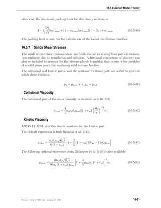 16.5 Eulerian Model Theory
otherwise, the maximum packing limit for the binary mixture is
[1 −
d2
d1
](α1,max + (1 − α1,max)α2,max)(1 − X1) + α1,max (16.5-80)
The packing limit is used for the calculation of the radial distribution function.
16.5.7 Solids Shear Stresses
The solids stress tensor contains shear and bulk viscosities arising from particle momen-
tum exchange due to translation and collision. A frictional component of viscosity can
also be included to account for the viscous-plastic transition that occurs when particles
of a solid phase reach the maximum solid volume fraction.
The collisional and kinetic parts, and the optional frictional part, are added to give the
solids shear viscosity:
µs = µs,col + µs,kin + µs,fr (16.5-81)
Collisional Viscosity
The collisional part of the shear viscosity is modeled as [110, 343]
µs,col =
4
5
αsρsdsg0,ss(1 + ess)
Θs
π
1/2
αs (16.5-82)
Kinetic Viscosity
ANSYS FLUENT provides two expressions for the kinetic part.
The default expression is from Syamlal et al. [343]:
µs,kin =
αsdsρs
√
Θsπ
6 (3 − ess)
1 +
2
5
(1 + ess) (3ess − 1) αsg0,ss (16.5-83)
The following optional expression from Gidaspow et al. [110] is also available:
µs,kin =
10ρsds
√
Θsπ
96αs (1 + ess) g0,ss
1 +
4
5
g0,ssαs (1 + ess)
2
αs (16.5-84)
Release 12.0 c ANSYS, Inc. January 29, 2009 16-61
 
