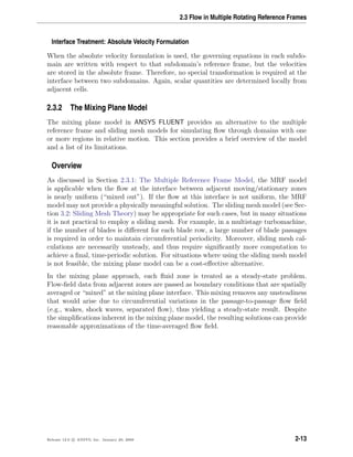 2.3 Flow in Multiple Rotating Reference Frames
Interface Treatment: Absolute Velocity Formulation
When the absolute velocity formulation is used, the governing equations in each subdo-
main are written with respect to that subdomain’s reference frame, but the velocities
are stored in the absolute frame. Therefore, no special transformation is required at the
interface between two subdomains. Again, scalar quantities are determined locally from
adjacent cells.
2.3.2 The Mixing Plane Model
The mixing plane model in ANSYS FLUENT provides an alternative to the multiple
reference frame and sliding mesh models for simulating ﬂow through domains with one
or more regions in relative motion. This section provides a brief overview of the model
and a list of its limitations.
Overview
As discussed in Section 2.3.1: The Multiple Reference Frame Model, the MRF model
is applicable when the ﬂow at the interface between adjacent moving/stationary zones
is nearly uniform (“mixed out”). If the ﬂow at this interface is not uniform, the MRF
model may not provide a physically meaningful solution. The sliding mesh model (see Sec-
tion 3.2: Sliding Mesh Theory) may be appropriate for such cases, but in many situations
it is not practical to employ a sliding mesh. For example, in a multistage turbomachine,
if the number of blades is diﬀerent for each blade row, a large number of blade passages
is required in order to maintain circumferential periodicity. Moreover, sliding mesh cal-
culations are necessarily unsteady, and thus require signiﬁcantly more computation to
achieve a ﬁnal, time-periodic solution. For situations where using the sliding mesh model
is not feasible, the mixing plane model can be a cost-eﬀective alternative.
In the mixing plane approach, each ﬂuid zone is treated as a steady-state problem.
Flow-ﬁeld data from adjacent zones are passed as boundary conditions that are spatially
averaged or “mixed” at the mixing plane interface. This mixing removes any unsteadiness
that would arise due to circumferential variations in the passage-to-passage ﬂow ﬁeld
(e.g., wakes, shock waves, separated ﬂow), thus yielding a steady-state result. Despite
the simpliﬁcations inherent in the mixing plane model, the resulting solutions can provide
reasonable approximations of the time-averaged ﬂow ﬁeld.
Release 12.0 c ANSYS, Inc. January 29, 2009 2-13
 