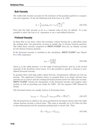 Multiphase Flows
Bulk Viscosity
The solids bulk viscosity accounts for the resistance of the granular particles to compres-
sion and expansion. It has the following form from Lun et al. [208]:
λs =
4
3
αsρsdsg0,ss(1 + ess)
Θs
π
1/2
(16.5-85)
Note that the bulk viscosity is set to a constant value of zero, by default. It is also
possible to select the Lun et al. expression or use a user-deﬁned function.
Frictional Viscosity
In dense ﬂow at low shear, where the secondary volume fraction for a solid phase nears
the packing limit, the generation of stress is mainly due to friction between particles.
The solids shear viscosity computed by ANSYS FLUENT does not, by default, account
for the friction between particles.
If the frictional viscosity is included in the calculation, ANSYS FLUENT uses Schaef-
fer’s [303] expression:
µs,fr =
ps sin φ
2
√
I2D
(16.5-86)
where ps is the solids pressure, φ is the angle of internal friction, and I2D is the second
invariant of the deviatoric stress tensor. It is also possible to specify a constant or user-
deﬁned frictional viscosity.
In granular ﬂows with high solids volume fraction, instantaneous collisions are less im-
portant. The application of kinetic theory to granular ﬂows is no longer relevant since
particles are in contact and the resulting frictional stresses need to be taken into account.
ANSYS FLUENT extends the formulation of the frictional viscosity and employs other
models, as well as providing new hooks for UDFs. See the separate UDF Manual for
details.
The frictional stresses are usually written in Newtonian form:
τfriction = −PfrictionI + µfriction( us + ( us)T
) (16.5-87)
The frictional stress is added to the stress predicted by the kinetic theory when the solids
volume fraction exceeds a critical value. This value is normally set to 0.5 when the ﬂow
is three-dimensional and the maximum packing limit is about 0.63. Then
PS = Pkinetic + Pfriction (16.5-88)
16-62 Release 12.0 c ANSYS, Inc. January 29, 2009
 