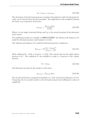 16.5 Eulerian Model Theory
µS = µkinetic + µfriction (16.5-89)
The derivation of the frictional pressure is mainly semi-empirical, while the frictional vis-
cosity can be derived from the ﬁrst principles. The application of the modiﬁed Coulomb
law leads to an expression of the form
µfriction =
Pfriction sin φ
2
√
I2D
(16.5-90)
Where φ is the angle of internal friction and I2D is the second invariant of the deviatoric
stress tensor.
Two additional models are available in ANSYS FLUENT: the Johnson and Jackson [151]
model for frictional pressure and Syamlal et al [343].
The Johnson and Jackson [151] model for frictional pressure is deﬁned as
Pfriction = Fr
(αs − αs,min)n
(αs,max − αs)p
(16.5-91)
With coeﬃcient Fr = 0.05, n=2 and p = 5 [253]. The critical value for the solids volume
fraction is 0.5. The coeﬃcient Fr was modiﬁed to make it a function of the volume
fraction:
Fr = 0.1αs (16.5-92)
The frictional viscosity for this model is of the form
µfriction = Pfriction sin φ (16.5-93)
The second model that is employed is Syamlal et al. [343], described in Equation 16.5-83.
Comparing the two models results in the frictional normal stress diﬀering by orders of
magnitude.
Release 12.0 c ANSYS, Inc. January 29, 2009 16-63
 