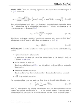 16.5 Eulerian Model Theory
ANSYS FLUENT uses the following expression if the optional model of Gidaspow et
al. [110] is enabled:
kΘs =
150ρsds (Θπ)
384(1 + ess)g0,ss
1 +
6
5
αsg0,ss(1 + es)
2
+ 2ρsαs
2
ds(1 + ess)g0,ss
Θs
π
(16.5-96)
The collisional dissipation of energy, γΘs , represents the rate of energy dissipation within
the sth
solids phase due to collisions between particles. This term is represented by the
expression derived by Lun et al. [208]
γΘm =
12(1 − e2
ss)g0,ss
ds
√
π
ρsα2
sΘ3/2
s (16.5-97)
The transfer of the kinetic energy of random ﬂuctuations in particle velocity from the sth
solids phase to the lth
ﬂuid or solid phase is represented by φls [110]:
φls = −3KlsΘs (16.5-98)
ANSYS FLUENT allows the user to solve for the granular temperature with the following
options:
• algebraic formulation (the default)
It is obtained by neglecting convection and diﬀusion in the transport equation,
Equation 16.5-94 [343].
• partial diﬀerential equation
This is given by Equation 16.5-94 and it is allowed to choose diﬀerent options for
it properties.
• constant granular temperature
This is useful in very dense situations where the random ﬂuctuations are small.
• UDF for granular temperature
For a granular phase s, we may write the shear force at the wall in the following form:
τs = −
π
6
√
3φ
αs
αs,max
ρsg0 ΘsUs,|| (16.5-99)
Here Us,|| is the particle slip velocity parallel to the wall, φ is the specularity coeﬃcient
between the particle and the wall, αs,max is the volume fraction for the particles at
maximum packing, and g0 is the radial distribution function that is model dependent.
Release 12.0 c ANSYS, Inc. January 29, 2009 16-65
 