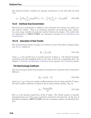 Multiphase Flows
The general boundary condition for granular temperature at the wall takes the form
[151]
qs =
π
6
√
3φ
αs
αs,max
ρsg0 Θs)Us,|| · Us,|| −
π
4
√
3
αs
αs,max
(1 − e2
sw)ρsg0Θ
3
2
s (16.5-100)
16.5.9 Interfacial Area Concentration
Interfacial area concentration is deﬁned as the interfacial area between two phases per
unit mixture volume. This is an important parameter for predicting mass, momen-
tum and energy transfers through the interface between the phases. The models that
are inplemented in ANSYS FLUENT are discussed in Section 16.4.9: Interfacial Area
Concentration.
16.5.10 Description of Heat Transfer
The internal energy balance for phase q is written in terms of the phase enthalpy, Equa-
tion 16.5-11, deﬁned by
Hq = cp,qdTq (16.5-101)
where cp,q is the speciﬁc heat at constant pressure of phase q. The thermal boundary
conditions used with multiphase ﬂows are the same as those for a single-phase ﬂow. See
Chapter 7: Cell Zone and Boundary Conditions in the separate User’s Guide for details.
The Heat Exchange Coefﬁcient
The rate of energy transfer between phases is assumed to be a function of the temperature
diﬀerence
Qpq = hpq(Tp − Tq) (16.5-102)
where hpq(= hqp) is the heat transfer coeﬃcient between the pth
phase and the qth
phase.
The heat transfer coeﬃcient is related to the pth
phase Nusselt number, Nup, by
hpq =
6κqαpαqNup
dp
2 (16.5-103)
Here κq is the thermal conductivity of the qth
phase. The Nusselt number is typically
determined from one of the many correlations reported in the literature. In the case of
ﬂuid-ﬂuid multiphase, ANSYS FLUENT uses the correlation of Ranz and Marshall [284,
285]:
16-66 Release 12.0 c ANSYS, Inc. January 29, 2009
 