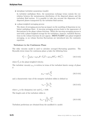 Multiphase Flows
• interphase turbulent momentum transfer
In turbulent multiphase ﬂows, the momentum exchange terms contain the cor-
relation between the instantaneous distribution of the dispersed phases and the
turbulent ﬂuid motion. It is possible to take into account the dispersion of the
dispersed phases transported by the turbulent ﬂuid motion.
• a phase-weighted averaging process
The choice of averaging process has an impact on the modeling of dispersion in tur-
bulent multiphase ﬂows. A two-step averaging process leads to the appearance of
ﬂuctuations in the phase volume fractions. When the two-step averaging process is
used with a phase-weighted average for the turbulence, however, turbulent ﬂuctua-
tions in the volume fractions do not appear. ANSYS FLUENT uses phase-weighted
averaging, so no volume fraction ﬂuctuations are introduced into the continuity
equations.
Turbulence in the Continuous Phase
The eddy viscosity model is used to calculate averaged ﬂuctuating quantities. The
Reynolds stress tensor for continuous phase q takes the following form:
τq = −
2
3
(ρqkq + ρqνt,q · Uq)I + ρqνt,q( Uq + Uq
T
) (16.5-113)
where Uq is the phase-weighted velocity.
The turbulent viscosity µt,q is written in terms of the turbulent kinetic energy of phase
q:
µt,q = ρqCµ
k2
q
q
(16.5-114)
and a characteristic time of the energetic turbulent eddies is deﬁned as
τt,q =
3
2
Cµ
kq
q
(16.5-115)
where q is the dissipation rate and Cµ = 0.09.
The length scale of the turbulent eddies is
Lt,q =
3
2
Cµ
k3/2
q
q
(16.5-116)
Turbulent predictions are obtained from the modiﬁed k- model:
16-70 Release 12.0 c ANSYS, Inc. January 29, 2009
 
