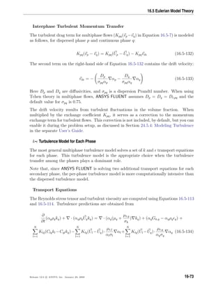 16.5 Eulerian Model Theory
Interphase Turbulent Momentum Transfer
The turbulent drag term for multiphase ﬂows (Kpq(vp−vq) in Equation 16.5-7) is modeled
as follows, for dispersed phase p and continuous phase q:
Kpq(vp − vq) = Kpq(Up − Uq) − Kpqvdr (16.5-132)
The second term on the right-hand side of Equation 16.5-132 contains the drift velocity:
vdr = −
Dp
σpqαp
αp −
Dq
σpqαq
αq (16.5-133)
Here Dp and Dq are diﬀusivities, and σpq is a dispersion Prandtl number. When using
Tchen theory in multiphase ﬂows, ANSYS FLUENT assumes Dp = Dq = Dt,pq and the
default value for σpq is 0.75.
The drift velocity results from turbulent ﬂuctuations in the volume fraction. When
multiplied by the exchange coeﬃcient Kpq, it serves as a correction to the momentum
exchange term for turbulent ﬂows. This correction is not included, by default, but you can
enable it during the problem setup, as discussed in Section 24.5.4: Modeling Turbulence
in the separate User’s Guide.
k- Turbulence Model for Each Phase
The most general multiphase turbulence model solves a set of k and transport equations
for each phase. This turbulence model is the appropriate choice when the turbulence
transfer among the phases plays a dominant role.
Note that, since ANSYS FLUENT is solving two additional transport equations for each
secondary phase, the per-phase turbulence model is more computationally intensive than
the dispersed turbulence model.
Transport Equations
The Reynolds stress tensor and turbulent viscosity are computed using Equations 16.5-113
and 16.5-114. Turbulence predictions are obtained from
∂
∂t
(αqρqkq) + · (αqρqUqkq) = · (αq(µq +
µt,q
σk
) kq) + (αqGk,q − αqρq q) +
N
l=1
Klq(Clqkl −Cqlkq)−
N
l=1
Klq(Ul −Uq)·
µt,l
αlσl
αl +
N
l=1
Klq(Ul −Uq)·
µt,q
αqσq
αq (16.5-134)
Release 12.0 c ANSYS, Inc. January 29, 2009 16-73
 