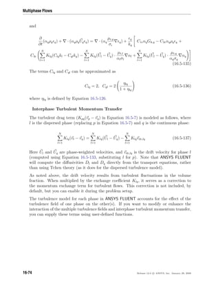 Multiphase Flows
and
∂
∂t
(αqρq q) + · (αqρqUq q) = · (αq
µt,q
σ
q) +
q
kq
C1 αqGk,q − C2 αqρq q +
C3
N
l=1
Klq(Clqkl − Cqlkq) −
N
l=1
Klq(Ul − Uq) ·
µt,l
αlσl
αl +
N
l=1
Klq(Ul − Uq) ·
µt,q
αqσq
αq
(16.5-135)
The terms Clq and Cql can be approximated as
Clq = 2, Cql = 2
ηlq
1 + ηlq
(16.5-136)
where ηlq is deﬁned by Equation 16.5-126.
Interphase Turbulent Momentum Transfer
The turbulent drag term (Kpq(vp − vq) in Equation 16.5-7) is modeled as follows, where
l is the dispersed phase (replacing p in Equation 16.5-7) and q is the continuous phase:
N
l=1
Klq(vl − vq) =
N
l=1
Klq(Ul − Uq) −
N
l=1
Klqvdr,lq (16.5-137)
Here Ul and Uq are phase-weighted velocities, and vdr,lq is the drift velocity for phase l
(computed using Equation 16.5-133, substituting l for p). Note that ANSYS FLUENT
will compute the diﬀusivities Dl and Dq directly from the transport equations, rather
than using Tchen theory (as it does for the dispersed turbulence model).
As noted above, the drift velocity results from turbulent ﬂuctuations in the volume
fraction. When multiplied by the exchange coeﬃcient Klq, it serves as a correction to
the momentum exchange term for turbulent ﬂows. This correction is not included, by
default, but you can enable it during the problem setup.
The turbulence model for each phase in ANSYS FLUENT accounts for the eﬀect of the
turbulence ﬁeld of one phase on the other(s). If you want to modify or enhance the
interaction of the multiple turbulence ﬁelds and interphase turbulent momentum transfer,
you can supply these terms using user-deﬁned functions.
16-74 Release 12.0 c ANSYS, Inc. January 29, 2009
 