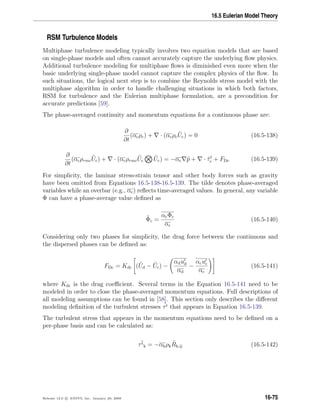 16.5 Eulerian Model Theory
RSM Turbulence Models
Multiphase turbulence modeling typically involves two equation models that are based
on single-phase models and often cannot accurately capture the underlying ﬂow physics.
Additional turbulence modeling for multiphase ﬂows is diminished even more when the
basic underlying single-phase model cannot capture the complex physics of the ﬂow. In
such situations, the logical next step is to combine the Reynolds stress model with the
multiphase algorithm in order to handle challenging situations in which both factors,
RSM for turbulence and the Eulerian multiphase formulation, are a precondition for
accurate predictions [59].
The phase-averaged continuity and momentum equations for a continuous phase are:
∂
∂t
(αcρc) + · (αcρc
˜Uc) = 0 (16.5-138)
∂
∂t
(αcρrmc
˜Uc) + · (αcρrmc
˜Uc
˜Uc) = −αc ˜p + · ˜τt
c + FDc (16.5-139)
For simplicity, the laminar stress-strain tensor and other body forces such as gravity
have been omitted from Equations 16.5-138-16.5-139. The tilde denotes phase-averaged
variables while an overbar (e.g., αc) reﬂects time-averaged values. In general, any variable
Φ can have a phase-average value deﬁned as
˜Φc =
αcΦc
αc
(16.5-140)
Considering only two phases for simplicity, the drag force between the continuous and
the dispersed phases can be deﬁned as:
FDc = Kdc ( ˜Ud − ˜Uc) −
αdud
αd
−
αcuc
αc
(16.5-141)
where Kdc is the drag coeﬃcient. Several terms in the Equation 16.5-141 need to be
modeled in order to close the phase-averaged momentum equations. Full descriptions of
all modeling assumptions can be found in [58]. This section only describes the diﬀerent
modeling deﬁnition of the turbulent stresses ˜τt that appears in Equation 16.5-139.
The turbulent stress that appears in the momentum equations need to be deﬁned on a
per-phase basis and can be calculated as:
˜τt
k = −αkρk
˜Rk,ij (16.5-142)
Release 12.0 c ANSYS, Inc. January 29, 2009 16-75
 