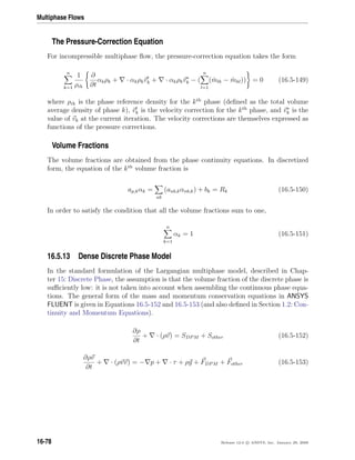 Multiphase Flows
The Pressure-Correction Equation
For incompressible multiphase ﬂow, the pressure-correction equation takes the form
n
k=1
1
ρrk
∂
∂t
αkρk + · αkρkvk + · αkρkv∗
k − (
n
l=1
( ˙mlk − ˙mkl)) = 0 (16.5-149)
where ρrk is the phase reference density for the kth
phase (deﬁned as the total volume
average density of phase k), vk is the velocity correction for the kth
phase, and v∗
k is the
value of vk at the current iteration. The velocity corrections are themselves expressed as
functions of the pressure corrections.
Volume Fractions
The volume fractions are obtained from the phase continuity equations. In discretized
form, the equation of the kth
volume fraction is
ap,kαk =
nb
(anb,kαnb,k) + bk = Rk (16.5-150)
In order to satisfy the condition that all the volume fractions sum to one,
n
k=1
αk = 1 (16.5-151)
16.5.13 Dense Discrete Phase Model
In the standard formulation of the Largangian multiphase model, described in Chap-
ter 15: Discrete Phase, the assumption is that the volume fraction of the discrete phase is
suﬃciently low: it is not taken into account when assembling the continuous phase equa-
tions. The general form of the mass and momentum conservation equations in ANSYS
FLUENT is given in Equations 16.5-152 and 16.5-153 (and also deﬁned in Section 1.2: Con-
tinuity and Momentum Equations).
∂ρ
∂t
+ · (ρv) = SDPM + Sother (16.5-152)
∂ρv
∂t
+ · (ρvv) = − p + · τ + ρg + FDPM + Fother (16.5-153)
16-78 Release 12.0 c ANSYS, Inc. January 29, 2009
 