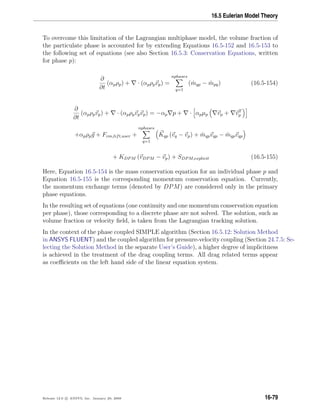 16.5 Eulerian Model Theory
To overcome this limitation of the Lagrangian multiphase model, the volume fraction of
the particulate phase is accounted for by extending Equations 16.5-152 and 16.5-153 to
the following set of equations (see also Section 16.5.3: Conservation Equations, written
for phase p):
∂
∂t
(αpρp) + · (αpρpvp) =
nphases
q=1
( ˙mqp − ˙mpq) (16.5-154)
∂
∂t
(αpρpvp) + · (αpρpvpvp) = −αp p + · αpµp vp + vT
p
+αpρpg + Fvm,lift,user +
nphases
q=1
Kqp (vq − vp) + ˙mqpvqp − ˙mqpvqp
+ KDPM (vDPM − vp) + SDPM,explicit (16.5-155)
Here, Equation 16.5-154 is the mass conservation equation for an individual phase p and
Equation 16.5-155 is the corresponding momentum conservation equation. Currently,
the momentum exchange terms (denoted by DPM) are considered only in the primary
phase equations.
In the resulting set of equations (one continuity and one momentum conservation equation
per phase), those corresponding to a discrete phase are not solved. The solution, such as
volume fraction or velocity ﬁeld, is taken from the Lagrangian tracking solution.
In the context of the phase coupled SIMPLE algorithm (Section 16.5.12: Solution Method
in ANSYS FLUENT) and the coupled algorithm for pressure-velocity coupling (Section 24.7.5: Se-
lecting the Solution Method in the separate User’s Guide), a higher degree of implicitness
is achieved in the treatment of the drag coupling terms. All drag related terms appear
as coeﬃcients on the left hand side of the linear equation system.
Release 12.0 c ANSYS, Inc. January 29, 2009 16-79
 