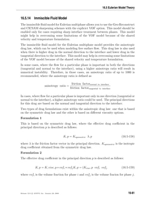16.5 Eulerian Model Theory
16.5.14 Immiscible Fluid Model
The immiscible ﬂuid model for Eulerian multiphase allows you to use the Geo-Reconstruct
and CICSAM sharpening schemes with the explicict VOF option. This model should be
enabled only for cases requiring sharp interface treatment between phases. This model
might help in overcoming some limitations of the VOF model because of the shared
velocity and temperature formulation.
The immiscible ﬂuid model for the Eulerian multiphase model provides the anisotropic
drag law, which can be used when modeling free surface ﬂow. This drag law is also used
when there is higher drag in the normal direction to the interface and lower drag in the
tangential direction to the interface. This model may help in overcoming some limitations
of the VOF model because of the shared velocity and temperature formulation.
In some cases, where the ﬂow for a particular phase is important in both the directions
(tangential and normal to the interface), using a higher anisotropy ratio will result in
numerical instability. Therefore, in those cases, an anisotropy ratio of up to 1000 is
recommended, where the anisotropy ratio is deﬁned as
anisotropy ratio =
friction factornormal to interface
friction factortangential to interface
In cases, where ﬂow for a particular phase is important only in one direction (tangential or
normal to the interface), a higher anisotropy ratio could be used. The principal directions
for this drag are based on the normal and tangential direction to the interface.
Two types of drag formulations exist within the anisotropic drag law: one that is based
on the symmetric drag law and the other is based on diﬀerent viscosity options.
Formulation 1
This is based on the symmetric drag law, where the eﬀective drag coeﬃcient in the
principal direction p is described as follows:
K, p = Ksymmetric λ, p (16.5-158)
where λ is the friction factor vector in the principal direction. Ksymmetric is the isotropic
drag coeﬃcient obtained from the symmetric drag law.
Formulation 2
The eﬀective drag coeﬃcient in the principal direction p is described as follows:
K, p = K, visc, p ∗ vofi ∗ vofjK, p = (Kvisc, p vofi vofj (16.5-159)
where vofi is the volume fraction for phase i and vofj is the volume fracion for phase j.
Release 12.0 c ANSYS, Inc. January 29, 2009 16-81
 