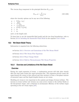 Multiphase Flows
The viscous drag component in the principal direction Kvisc, p is
Kvisc, p =
µ
(lclc)
λ, p (16.5-160)
where the viscosity options can be any one of the following:
µ = 0.5(µi + µj)
µ = 2µiµj
(µi+µj)
µ = µiµj
(µivofj+µjvofi)
µ = µivofi + µjvofj
µ = µi
µ = µj
and lc is the length scale.
To learn how to use the immiscible ﬂuid model and the two drag formulations, refer to
Section 24.5.8: Including the Immiscible Fluid Model in the separate User’s Guide.
16.6 Wet Steam Model Theory
Information is organized into the following subsections:
• Section 16.6.1: Overview and Limitations of the Wet Steam Model
• Section 16.6.2: Wet Steam Flow Equations
• Section 16.6.3: Phase Change Model
• Section 16.6.4: Built-in Thermodynamic Wet Steam Properties
16.6.1 Overview and Limitations of the Wet Steam Model
Overview
During the rapid expansion of steam, a condensation process will take place shortly
after the state path crosses the vapor-saturation line. The expansion process causes the
super-heated dry steam to ﬁrst subcool and then nucleate to form a two-phase mixture
of saturated vapor and ﬁne liquid droplets known as wet steam.
Modeling wet steam is very important in the analysis and design of steam turbines. The
increase in steam turbine exit wetness can cause severe erosion to the turbine blades at
the low-pressure stages, and a reduction in aerodynamic eﬃciency of the turbine stages
operating in the wet steam region [237].
16-82 Release 12.0 c ANSYS, Inc. January 29, 2009
 