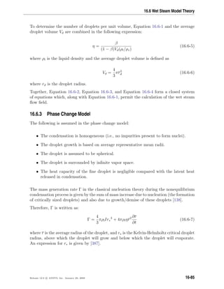 16.6 Wet Steam Model Theory
To determine the number of droplets per unit volume, Equation 16.6-1 and the average
droplet volume Vd are combined in the following expression:
η =
β
(1 − β)Vd(ρl/ρv)
(16.6-5)
where ρl is the liquid density and the average droplet volume is deﬁned as
Vd =
4
3
πr3
d (16.6-6)
where rd is the droplet radius.
Together, Equation 16.6-2, Equation 16.6-3, and Equation 16.6-4 form a closed system
of equations which, along with Equation 16.6-1, permit the calculation of the wet steam
ﬂow ﬁeld.
16.6.3 Phase Change Model
The following is assumed in the phase change model:
• The condensation is homogeneous (i.e., no impurities present to form nuclei).
• The droplet growth is based on average representative mean radii.
• The droplet is assumed to be spherical.
• The droplet is surrounded by inﬁnite vapor space.
• The heat capacity of the ﬁne droplet is negligible compared with the latent heat
released in condensation.
The mass generation rate Γ in the classical nucleation theory during the nonequilibrium
condensation process is given by the sum of mass increase due to nucleation (the formation
of critically sized droplets) and also due to growth/demise of these droplets [138].
Therefore, Γ is written as:
Γ =
4
3
πρlIr∗
3
+ 4πρlηr2 ∂r
∂t
(16.6-7)
where r is the average radius of the droplet, and r∗ is the Kelvin-Helmholtz critical droplet
radius, above which the droplet will grow and below which the droplet will evaporate.
An expression for r∗ is given by [387].
Release 12.0 c ANSYS, Inc. January 29, 2009 16-85
 