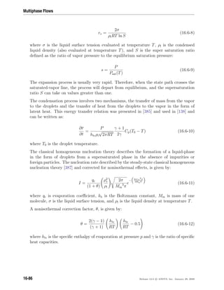 Multiphase Flows
r∗ =
2σ
ρlRT ln S
(16.6-8)
where σ is the liquid surface tension evaluated at temperature T, ρl is the condensed
liquid density (also evaluated at temperature T), and S is the super saturation ratio
deﬁned as the ratio of vapor pressure to the equilibrium saturation pressure:
s =
P
Psat(T)
(16.6-9)
The expansion process is usually very rapid. Therefore, when the state path crosses the
saturated-vapor line, the process will depart from equilibrium, and the supersaturation
ratio S can take on values greater than one.
The condensation process involves two mechanisms, the transfer of mass from the vapor
to the droplets and the transfer of heat from the droplets to the vapor in the form of
latent heat. This energy transfer relation was presented in [385] and used in [138] and
can be written as:
∂r
∂t
=
P
hlvρl
√
2πRT
γ + 1
2γ
Cp(T0 − T) (16.6-10)
where T0 is the droplet temperature.
The classical homogeneous nucleation theory describes the formation of a liquid-phase
in the form of droplets from a supersaturated phase in the absence of impurities or
foreign particles. The nucleation rate described by the steady-state classical homogeneous
nucleation theory [387] and corrected for nonisothermal eﬀects, is given by:
I =
qc
(1 + θ)
ρ2
v
ρl
2σ
Mm
3
π
e
− 4πr∗
2σ
3KbT
(16.6-11)
where qc is evaporation coeﬃcient, kb is the Boltzmann constant, Mm is mass of one
molecule, σ is the liquid surface tension, and ρl is the liquid density at temperature T.
A nonisothermal correction factor, θ, is given by:
θ =
2(γ − 1)
(γ + 1)
hlv
RT
hlv
RT
− 0.5 (16.6-12)
where hlv is the speciﬁc enthalpy of evaporation at pressure p and γ is the ratio of speciﬁc
heat capacities.
16-86 Release 12.0 c ANSYS, Inc. January 29, 2009
 