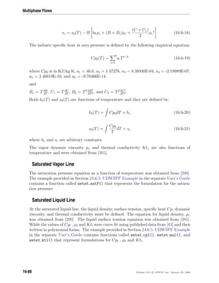 Multiphase Flows
sv = s0(T) − R ln ρv + (B + B1)ρv +
(C + C1)
2
ρv
2
(16.6-18)
The isobaric speciﬁc heat at zero pressure is deﬁned by the following empirical equation:
Cp0(T) =
i=1
6
aiTi−2
(16.6-19)
where Cp0 is in KJ/kg K, a1 = 46.0, a2 = 1.47276, a3 = 8.38930E-04, a4 = -2.19989E-07,
a5 = 2.46619E-10, and a6 = -9.70466E-14.
and
B1 = T dB
dT
, C1 = T dC
dT
, B2 = T2 dB2
dT2 , and C2 = T2 dC2
dT2 .
Both h0(T) and s0(T) are functions of temperature and they are deﬁned by:
h0(T) = Cp0dT + hc (16.6-20)
s0(T) =
Cp0
T
dT + sc (16.6-21)
where hc and sc are arbitrary constants.
The vapor dynamic viscosity µv and thermal conductivity Ktv are also functions of
temperature and were obtained from [385].
Saturated Vapor Line
The saturation pressure equation as a function of temperature was obtained from [290].
The example provided in Section 24.6.5: UDWSPF Example in the separate User’s Guide
contains a function called wetst satP() that represents the formulation for the satura-
tion pressure.
Saturated Liquid Line
At the saturated liquid-line, the liquid density, surface tension, speciﬁc heat Cp, dynamic
viscosity, and thermal conductivity must be deﬁned. The equation for liquid density, ρl,
was obtained from [290]. The liquid surface tension equation was obtained from [385].
While the values of Cpl , µl and Ktl were curve ﬁt using published data from [83] and then
written in polynomial forms. The example provided in Section 24.6.5: UDWSPF Example
in the separate User’s Guide contains functions called wetst cpl(), wetst mul(), and
wetst ktl() that represent formulations for Cpl , µl and Ktl.
16-88 Release 12.0 c ANSYS, Inc. January 29, 2009
 