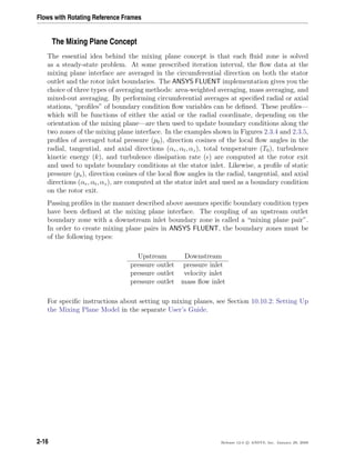 Flows with Rotating Reference Frames
The Mixing Plane Concept
The essential idea behind the mixing plane concept is that each ﬂuid zone is solved
as a steady-state problem. At some prescribed iteration interval, the ﬂow data at the
mixing plane interface are averaged in the circumferential direction on both the stator
outlet and the rotor inlet boundaries. The ANSYS FLUENT implementation gives you the
choice of three types of averaging methods: area-weighted averaging, mass averaging, and
mixed-out averaging. By performing circumferential averages at speciﬁed radial or axial
stations, “proﬁles” of boundary condition ﬂow variables can be deﬁned. These proﬁles—
which will be functions of either the axial or the radial coordinate, depending on the
orientation of the mixing plane—are then used to update boundary conditions along the
two zones of the mixing plane interface. In the examples shown in Figures 2.3.4 and 2.3.5,
proﬁles of averaged total pressure (p0), direction cosines of the local ﬂow angles in the
radial, tangential, and axial directions (αr, αt, αz), total temperature (T0), turbulence
kinetic energy (k), and turbulence dissipation rate ( ) are computed at the rotor exit
and used to update boundary conditions at the stator inlet. Likewise, a proﬁle of static
pressure (ps), direction cosines of the local ﬂow angles in the radial, tangential, and axial
directions (αr, αt, αz), are computed at the stator inlet and used as a boundary condition
on the rotor exit.
Passing proﬁles in the manner described above assumes speciﬁc boundary condition types
have been deﬁned at the mixing plane interface. The coupling of an upstream outlet
boundary zone with a downstream inlet boundary zone is called a “mixing plane pair”.
In order to create mixing plane pairs in ANSYS FLUENT, the boundary zones must be
of the following types:
Upstream Downstream
pressure outlet pressure inlet
pressure outlet velocity inlet
pressure outlet mass ﬂow inlet
For speciﬁc instructions about setting up mixing planes, see Section 10.10.2: Setting Up
the Mixing Plane Model in the separate User’s Guide.
2-16 Release 12.0 c ANSYS, Inc. January 29, 2009
 