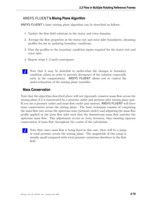 2.3 Flow in Multiple Rotating Reference Frames
ANSYS FLUENT’s Mixing Plane Algorithm
ANSYS FLUENT’s basic mixing plane algorithm can be described as follows:
1. Update the ﬂow ﬁeld solutions in the stator and rotor domains.
2. Average the ﬂow properties at the stator exit and rotor inlet boundaries, obtaining
proﬁles for use in updating boundary conditions.
3. Pass the proﬁles to the boundary condition inputs required for the stator exit and
rotor inlet.
4. Repeat steps 1–3 until convergence.
i Note that it may be desirable to under-relax the changes in boundary
condition values in order to prevent divergence of the solution (especially
early in the computation). ANSYS FLUENT allows you to control the
under-relaxation of the mixing plane variables.
Mass Conservation
Note that the algorithm described above will not rigorously conserve mass ﬂow across the
mixing plane if it is represented by a pressure outlet and pressure inlet mixing plane pair.
If you use a pressure outlet and mass ﬂow outlet pair instead, ANSYS FLUENT will force
mass conservation across the mixing plane. The basic technique consists of computing
the mass ﬂow rate across the upstream zone (pressure outlet) and adjusting the mass ﬂux
proﬁle applied at the mass ﬂow inlet such that the downstream mass ﬂow matches the
upstream mass ﬂow. This adjustment occurs at every iteration, thus ensuring rigorous
conservation of mass ﬂow throughout the course of the calculation.
i Note that, since mass ﬂow is being ﬁxed in this case, there will be a jump
in total pressure across the mixing plane. The magnitude of this jump is
usually small compared with total pressure variations elsewhere in the ﬂow
ﬁeld.
Release 12.0 c ANSYS, Inc. January 29, 2009 2-19
 