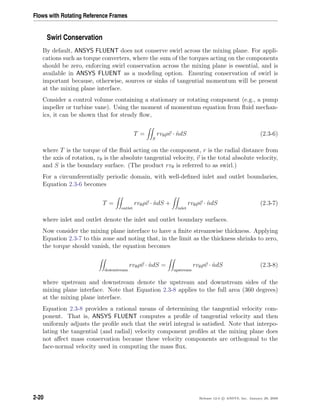 Flows with Rotating Reference Frames
Swirl Conservation
By default, ANSYS FLUENT does not conserve swirl across the mixing plane. For appli-
cations such as torque converters, where the sum of the torques acting on the components
should be zero, enforcing swirl conservation across the mixing plane is essential, and is
available in ANSYS FLUENT as a modeling option. Ensuring conservation of swirl is
important because, otherwise, sources or sinks of tangential momentum will be present
at the mixing plane interface.
Consider a control volume containing a stationary or rotating component (e.g., a pump
impeller or turbine vane). Using the moment of momentum equation from ﬂuid mechan-
ics, it can be shown that for steady ﬂow,
T =
S
rvθρv · ˆndS (2.3-6)
where T is the torque of the ﬂuid acting on the component, r is the radial distance from
the axis of rotation, vθ is the absolute tangential velocity, v is the total absolute velocity,
and S is the boundary surface. (The product rvθ is referred to as swirl.)
For a circumferentially periodic domain, with well-deﬁned inlet and outlet boundaries,
Equation 2.3-6 becomes
T =
outlet
rvθρv · ˆndS +
inlet
rvθρv · ˆndS (2.3-7)
where inlet and outlet denote the inlet and outlet boundary surfaces.
Now consider the mixing plane interface to have a ﬁnite streamwise thickness. Applying
Equation 2.3-7 to this zone and noting that, in the limit as the thickness shrinks to zero,
the torque should vanish, the equation becomes
downstream
rvθρv · ˆndS =
upstream
rvθρv · ˆndS (2.3-8)
where upstream and downstream denote the upstream and downstream sides of the
mixing plane interface. Note that Equation 2.3-8 applies to the full area (360 degrees)
at the mixing plane interface.
Equation 2.3-8 provides a rational means of determining the tangential velocity com-
ponent. That is, ANSYS FLUENT computes a proﬁle of tangential velocity and then
uniformly adjusts the proﬁle such that the swirl integral is satisﬁed. Note that interpo-
lating the tangential (and radial) velocity component proﬁles at the mixing plane does
not aﬀect mass conservation because these velocity components are orthogonal to the
face-normal velocity used in computing the mass ﬂux.
2-20 Release 12.0 c ANSYS, Inc. January 29, 2009
 