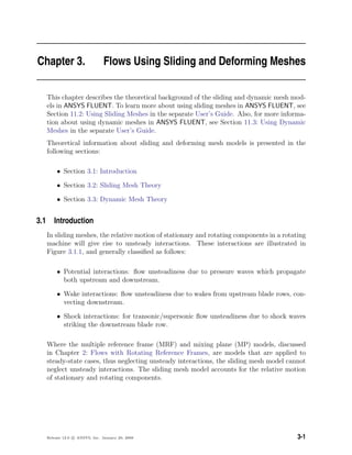 Chapter 3. Flows Using Sliding and Deforming Meshes
This chapter describes the theoretical background of the sliding and dynamic mesh mod-
els in ANSYS FLUENT. To learn more about using sliding meshes in ANSYS FLUENT, see
Section 11.2: Using Sliding Meshes in the separate User’s Guide. Also, for more informa-
tion about using dynamic meshes in ANSYS FLUENT, see Section 11.3: Using Dynamic
Meshes in the separate User’s Guide.
Theoretical information about sliding and deforming mesh models is presented in the
following sections:
• Section 3.1: Introduction
• Section 3.2: Sliding Mesh Theory
• Section 3.3: Dynamic Mesh Theory
3.1 Introduction
In sliding meshes, the relative motion of stationary and rotating components in a rotating
machine will give rise to unsteady interactions. These interactions are illustrated in
Figure 3.1.1, and generally classiﬁed as follows:
• Potential interactions: ﬂow unsteadiness due to pressure waves which propagate
both upstream and downstream.
• Wake interactions: ﬂow unsteadiness due to wakes from upstream blade rows, con-
vecting downstream.
• Shock interactions: for transonic/supersonic ﬂow unsteadiness due to shock waves
striking the downstream blade row.
Where the multiple reference frame (MRF) and mixing plane (MP) models, discussed
in Chapter 2: Flows with Rotating Reference Frames, are models that are applied to
steady-state cases, thus neglecting unsteady interactions, the sliding mesh model cannot
neglect unsteady interactions. The sliding mesh model accounts for the relative motion
of stationary and rotating components.
Release 12.0 c ANSYS, Inc. January 29, 2009 3-1
 