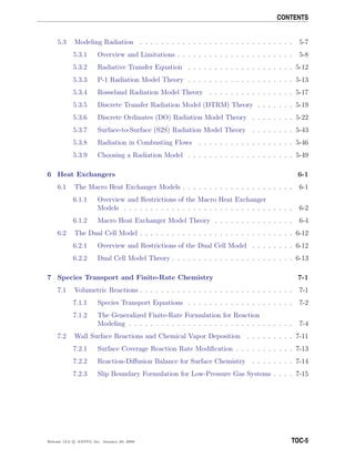 CONTENTS
5.3 Modeling Radiation . . . . . . . . . . . . . . . . . . . . . . . . . . . . . 5-7
5.3.1 Overview and Limitations . . . . . . . . . . . . . . . . . . . . . . 5-8
5.3.2 Radiative Transfer Equation . . . . . . . . . . . . . . . . . . . . 5-12
5.3.3 P-1 Radiation Model Theory . . . . . . . . . . . . . . . . . . . . 5-13
5.3.4 Rosseland Radiation Model Theory . . . . . . . . . . . . . . . . 5-17
5.3.5 Discrete Transfer Radiation Model (DTRM) Theory . . . . . . . 5-19
5.3.6 Discrete Ordinates (DO) Radiation Model Theory . . . . . . . . 5-22
5.3.7 Surface-to-Surface (S2S) Radiation Model Theory . . . . . . . . 5-43
5.3.8 Radiation in Combusting Flows . . . . . . . . . . . . . . . . . . 5-46
5.3.9 Choosing a Radiation Model . . . . . . . . . . . . . . . . . . . . 5-49
6 Heat Exchangers 6-1
6.1 The Macro Heat Exchanger Models . . . . . . . . . . . . . . . . . . . . . 6-1
6.1.1 Overview and Restrictions of the Macro Heat Exchanger
Models . . . . . . . . . . . . . . . . . . . . . . . . . . . . . . . . 6-2
6.1.2 Macro Heat Exchanger Model Theory . . . . . . . . . . . . . . . 6-4
6.2 The Dual Cell Model . . . . . . . . . . . . . . . . . . . . . . . . . . . . . 6-12
6.2.1 Overview and Restrictions of the Dual Cell Model . . . . . . . . 6-12
6.2.2 Dual Cell Model Theory . . . . . . . . . . . . . . . . . . . . . . . 6-13
7 Species Transport and Finite-Rate Chemistry 7-1
7.1 Volumetric Reactions . . . . . . . . . . . . . . . . . . . . . . . . . . . . . 7-1
7.1.1 Species Transport Equations . . . . . . . . . . . . . . . . . . . . 7-2
7.1.2 The Generalized Finite-Rate Formulation for Reaction
Modeling . . . . . . . . . . . . . . . . . . . . . . . . . . . . . . . 7-4
7.2 Wall Surface Reactions and Chemical Vapor Deposition . . . . . . . . . 7-11
7.2.1 Surface Coverage Reaction Rate Modiﬁcation . . . . . . . . . . . 7-13
7.2.2 Reaction-Diﬀusion Balance for Surface Chemistry . . . . . . . . 7-14
7.2.3 Slip Boundary Formulation for Low-Pressure Gas Systems . . . . 7-15
Release 12.0 c ANSYS, Inc. January 29, 2009 TOC-5
 