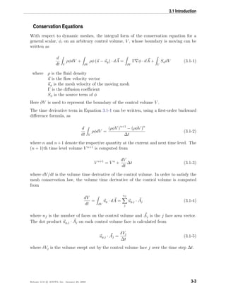 3.1 Introduction
Conservation Equations
With respect to dynamic meshes, the integral form of the conservation equation for a
general scalar, φ, on an arbitrary control volume, V , whose boundary is moving can be
written as
d
dt V
ρφdV +
∂V
ρφ (u − ug) · dA =
∂V
Γ φ · dA +
V
SφdV (3.1-1)
where ρ is the ﬂuid density
u is the ﬂow velocity vector
ug is the mesh velocity of the moving mesh
Γ is the diﬀusion coeﬃcient
Sφ is the source term of φ
Here ∂V is used to represent the boundary of the control volume V .
The time derivative term in Equation 3.1-1 can be written, using a ﬁrst-order backward
diﬀerence formula, as
d
dt V
ρφdV =
(ρφV )n+1
− (ρφV )n
∆t
(3.1-2)
where n and n+1 denote the respective quantity at the current and next time level. The
(n + 1)th time level volume V n+1
is computed from
V n+1
= V n
+
dV
dt
∆t (3.1-3)
where dV/dt is the volume time derivative of the control volume. In order to satisfy the
mesh conservation law, the volume time derivative of the control volume is computed
from
dV
dt
=
∂V
ug · dA =
nf
j
ug,j · Aj (3.1-4)
where nf is the number of faces on the control volume and Aj is the j face area vector.
The dot product ug,j · Aj on each control volume face is calculated from
ug,j · Aj =
δVj
∆t
(3.1-5)
where δVj is the volume swept out by the control volume face j over the time step ∆t.
Release 12.0 c ANSYS, Inc. January 29, 2009 3-3
 