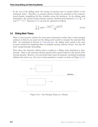 Flows Using Sliding and Deforming Meshes
In the case of the sliding mesh, the motion of moving zones is tracked relative to the
stationary frame. Therefore, no moving reference frames are attached to the computa-
tional domain, simplifying the ﬂux transfers across the interfaces. In the sliding mesh
formulation, the control volume remains constant, therefore from Equation 3.1-3, dV
dt
= 0
and V n+1
= V n
. Equation 3.1-2 can now be expressed as follows:
d
dt V
ρφdV =
[(ρφ)n+1
− (ρφ)n
]V
∆t
(3.1-6)
3.2 Sliding Mesh Theory
When a time-accurate solution for rotor-stator interaction (rather than a time-averaged
solution) is desired, you must use the sliding mesh model to compute the unsteady ﬂow
ﬁeld. As mentioned in Section 2.1: Introduction, the sliding mesh model is the most
accurate method for simulating ﬂows in multiple moving reference frames, but also the
most computationally demanding.
Most often, the unsteady solution that is sought in a sliding mesh simulation is time-
periodic. That is, the unsteady solution repeats with a period related to the speeds of the
moving domains. However, you can model other types of transients, including translating
sliding mesh zones (e.g., two cars or trains passing in a tunnel, as shown in Figure 3.2.1).
Interface
Figure 3.2.1: Two Passing Trains in a Tunnel
3-4 Release 12.0 c ANSYS, Inc. January 29, 2009
 