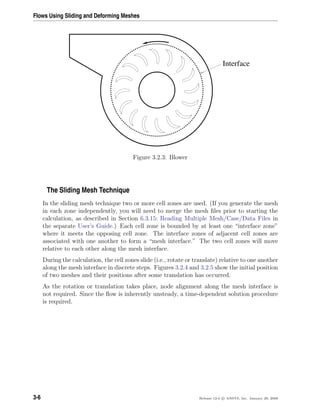 Flows Using Sliding and Deforming Meshes
Interface
Figure 3.2.3: Blower
The Sliding Mesh Technique
In the sliding mesh technique two or more cell zones are used. (If you generate the mesh
in each zone independently, you will need to merge the mesh ﬁles prior to starting the
calculation, as described in Section 6.3.15: Reading Multiple Mesh/Case/Data Files in
the separate User’s Guide.) Each cell zone is bounded by at least one “interface zone”
where it meets the opposing cell zone. The interface zones of adjacent cell zones are
associated with one another to form a “mesh interface.” The two cell zones will move
relative to each other along the mesh interface.
During the calculation, the cell zones slide (i.e., rotate or translate) relative to one another
along the mesh interface in discrete steps. Figures 3.2.4 and 3.2.5 show the initial position
of two meshes and their positions after some translation has occurred.
As the rotation or translation takes place, node alignment along the mesh interface is
not required. Since the ﬂow is inherently unsteady, a time-dependent solution procedure
is required.
3-6 Release 12.0 c ANSYS, Inc. January 29, 2009
 