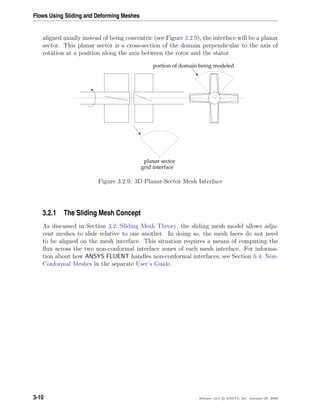 Flows Using Sliding and Deforming Meshes
aligned axially instead of being concentric (see Figure 3.2.9), the interface will be a planar
sector. This planar sector is a cross-section of the domain perpendicular to the axis of
rotation at a position along the axis between the rotor and the stator.
planar sector
grid interface
portion of domain being modeled
Figure 3.2.9: 3D Planar-Sector Mesh Interface
3.2.1 The Sliding Mesh Concept
As discussed in Section 3.2: Sliding Mesh Theory, the sliding mesh model allows adja-
cent meshes to slide relative to one another. In doing so, the mesh faces do not need
to be aligned on the mesh interface. This situation requires a means of computing the
ﬂux across the two non-conformal interface zones of each mesh interface. For informa-
tion about how ANSYS FLUENT handles non-conformal interfaces, see Section 6.4: Non-
Conformal Meshes in the separate User’s Guide.
3-10 Release 12.0 c ANSYS, Inc. January 29, 2009
 