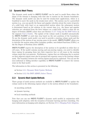 3.3 Dynamic Mesh Theory
3.3 Dynamic Mesh Theory
The dynamic mesh model in ANSYS FLUENT can be used to model ﬂows where the
shape of the domain is changing with time due to motion on the domain boundaries.
The dynamic mesh model can also be used for steady-state applications, where it is
beneﬁcial to move the mesh in the steady-state solver. The motion can be a prescribed
motion (e.g., you can specify the linear and angular velocities about the center of gravity
of a solid body with time) or an unprescribed motion where the subsequent motion
is determined based on the solution at the current time (e.g., the linear and angular
velocities are calculated from the force balance on a solid body, which is what the six
degree of freedom (6DOF) solver does (see Section 11.3.7: Using the Six DOF Solver in
the separate User’s Guide). The update of the volume mesh is handled automatically
by ANSYS FLUENT at each time step based on the new positions of the boundaries.
To use the dynamic mesh model, you need to provide a starting volume mesh and the
description of the motion of any moving zones in the model. ANSYS FLUENT allows you
to describe the motion using either boundary proﬁles, user-deﬁned functions (UDFs), or
the Six Degree of Freedom solver (6DOF).
ANSYS FLUENT expects the description of the motion to be speciﬁed on either face or
cell zones. If the model contains moving and non-moving regions, you need to identify
these regions by grouping them into their respective face or cell zones in the starting
volume mesh that you generate. Furthermore, regions that are deforming due to motion
on their adjacent regions must also be grouped into separate zones in the starting volume
mesh. The boundary between the various regions need not be conformal. You can use the
non-conformal or sliding interface capability in ANSYS FLUENT to connect the various
zones in the ﬁnal model.
The information in this section is presented in the following:
• Section 3.3.1: Dynamic Mesh Update Methods
• Section 3.3.2: Six DOF (6DOF) Solver Theory
3.3.1 Dynamic Mesh Update Methods
Three groups of mesh motion methods are available in ANSYS FLUENT to update the
volume mesh in the deforming regions subject to the motion deﬁned at the boundaries:
• smoothing methods
• dynamic layering
• local remeshing methods
Note that you can use ANSYS FLUENT’s dynamic mesh models in conjunction with
hanging node adaption, with the exception of dynamic layering and face remeshing. For
more information on hanging node adaption, see Section 19.1.1: Hanging Node Adaption.
Release 12.0 c ANSYS, Inc. January 29, 2009 3-11
 