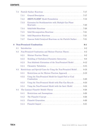 CONTENTS
7.3 Particle Surface Reactions . . . . . . . . . . . . . . . . . . . . . . . . . . 7-17
7.3.1 General Description . . . . . . . . . . . . . . . . . . . . . . . . . 7-17
7.3.2 ANSYS FLUENT Model Formulation . . . . . . . . . . . . . . . . 7-18
7.3.3 Extension for Stoichiometries with Multiple Gas Phase
Reactants . . . . . . . . . . . . . . . . . . . . . . . . . . . . . . . 7-20
7.3.4 Solid-Solid Reactions . . . . . . . . . . . . . . . . . . . . . . . . 7-20
7.3.5 Solid Decomposition Reactions . . . . . . . . . . . . . . . . . . . 7-21
7.3.6 Solid Deposition Reactions . . . . . . . . . . . . . . . . . . . . . 7-21
7.3.7 Gaseous Solid Catalyzed Reactions on the Particle Surface . . . . 7-21
8 Non-Premixed Combustion 8-1
8.1 Introduction . . . . . . . . . . . . . . . . . . . . . . . . . . . . . . . . . 8-2
8.2 Non-Premixed Combustion and Mixture Fraction Theory . . . . . . . . . 8-2
8.2.1 Mixture Fraction Theory . . . . . . . . . . . . . . . . . . . . . . 8-2
8.2.2 Modeling of Turbulence-Chemistry Interaction . . . . . . . . . . 8-8
8.2.3 Non-Adiabatic Extensions of the Non-Premixed Model . . . . . . 8-12
8.2.4 Chemistry Tabulation . . . . . . . . . . . . . . . . . . . . . . . . 8-15
8.3 Restrictions and Special Cases for Using the Non-Premixed Model . . . . 8-19
8.3.1 Restrictions on the Mixture Fraction Approach . . . . . . . . . . 8-19
8.3.2 Using the Non-Premixed Model for Liquid Fuel or Coal
Combustion . . . . . . . . . . . . . . . . . . . . . . . . . . . . . 8-20
8.3.3 Using the Non-Premixed Model with Flue Gas Recycle . . . . . . 8-23
8.3.4 Using the Non-Premixed Model with the Inert Model . . . . . . 8-24
8.4 The Laminar Flamelet Models Theory . . . . . . . . . . . . . . . . . . . 8-26
8.4.1 Restrictions and Assumptions . . . . . . . . . . . . . . . . . . . . 8-26
8.4.2 The Flamelet Concept . . . . . . . . . . . . . . . . . . . . . . . . 8-26
8.4.3 Flamelet Generation . . . . . . . . . . . . . . . . . . . . . . . . . 8-30
8.4.4 Flamelet Import . . . . . . . . . . . . . . . . . . . . . . . . . . . 8-31
TOC-6 Release 12.0 c ANSYS, Inc. January 29, 2009
 