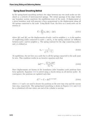 Flows Using Sliding and Deforming Meshes
Spring-Based Smoothing Method
In the spring-based smoothing method, the edges between any two mesh nodes are ide-
alized as a network of interconnected springs. The initial spacings of the edges before
any boundary motion constitute the equilibrium state of the mesh. A displacement at
a given boundary node will generate a force proportional to the displacement along all
the springs connected to the node. Using Hook’s Law, the force on a mesh node can be
written as
Fi =
ni
j
kij (∆xj − ∆xi) (3.3-1)
where ∆xi and ∆xj are the displacements of node i and its neighbor j, ni is the number
of neighboring nodes connected to node i, and kij is the spring constant (or stiﬀness)
between node i and its neighbor j. The spring constant for the edge connecting nodes i
and j is deﬁned as
kij =
1
| xi − xj |
(3.3-2)
At equilibrium, the net force on a node due to all the springs connected to the node must
be zero. This condition results in an iterative equation such that
∆xm+1
i =
ni
j kij∆xm
j
ni
j kij
(3.3-3)
Since displacements are known at the boundaries (after boundary node positions have
been updated), Equation 3.3-3 is solved using a Jacobi sweep on all interior nodes. At
convergence, the positions are updated such that
xn+1
i = xn
i + ∆xm,converged
i (3.3-4)
where n + 1 and n are used to denote the positions at the next time step and the current
time step, respectively. The spring-based smoothing is shown in Figures 3.3.1 and 3.3.2
for a cylindrical cell zone where one end of the cylinder is moving.
3-12 Release 12.0 c ANSYS, Inc. January 29, 2009
 