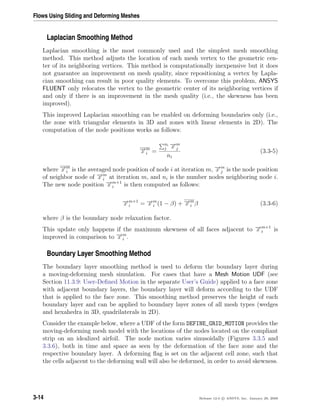Flows Using Sliding and Deforming Meshes
Laplacian Smoothing Method
Laplacian smoothing is the most commonly used and the simplest mesh smoothing
method. This method adjusts the location of each mesh vertex to the geometric cen-
ter of its neighboring vertices. This method is computationally inexpensive but it does
not guarantee an improvement on mesh quality, since repositioning a vertex by Lapla-
cian smoothing can result in poor quality elements. To overcome this problem, ANSYS
FLUENT only relocates the vertex to the geometric center of its neighboring vertices if
and only if there is an improvement in the mesh quality (i.e., the skewness has been
improved).
This improved Laplacian smoothing can be enabled on deforming boundaries only (i.e.,
the zone with triangular elements in 3D and zones with linear elements in 2D). The
computation of the node positions works as follows:
−→x m
i =
ni
j
−→x m
j
ni
(3.3-5)
where −→x m
i is the averaged node position of node i at iteration m, −→x m
j is the node position
of neighbor node of −→x m
i at iteration m, and ni is the number nodes neighboring node i.
The new node position −→x m+1
i is then computed as follows:
−→x m+1
i = −→x m
i (1 − β) + −→x m
i β (3.3-6)
where β is the boundary node relaxation factor.
This update only happens if the maximum skewness of all faces adjacent to −→x m+1
i is
improved in comparison to −→x m
i .
Boundary Layer Smoothing Method
The boundary layer smoothing method is used to deform the boundary layer during
a moving-deforming mesh simulation. For cases that have a Mesh Motion UDF (see
Section 11.3.9: User-Deﬁned Motion in the separate User’s Guide) applied to a face zone
with adjacent boundary layers, the boundary layer will deform according to the UDF
that is applied to the face zone. This smoothing method preserves the height of each
boundary layer and can be applied to boundary layer zones of all mesh types (wedges
and hexahedra in 3D, quadrilaterals in 2D).
Consider the example below, where a UDF of the form DEFINE_GRID_MOTION provides the
moving-deforming mesh model with the locations of the nodes located on the compliant
strip on an idealized airfoil. The node motion varies sinusoidally (Figures 3.3.5 and
3.3.6), both in time and space as seen by the deformation of the face zone and the
respective boundary layer. A deforming ﬂag is set on the adjacent cell zone, such that
the cells adjacent to the deforming wall will also be deformed, in order to avoid skewness.
3-14 Release 12.0 c ANSYS, Inc. January 29, 2009
 