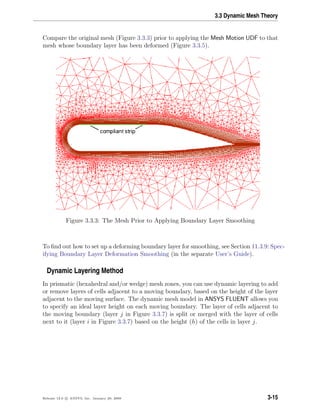 3.3 Dynamic Mesh Theory
Compare the original mesh (Figure 3.3.3) prior to applying the Mesh Motion UDF to that
mesh whose boundary layer has been deformed (Figure 3.3.5).
Figure 3.3.3: The Mesh Prior to Applying Boundary Layer Smoothing
To ﬁnd out how to set up a deforming boundary layer for smoothing, see Section 11.3.9: Spec-
ifying Boundary Layer Deformation Smoothing (in the separate User’s Guide).
Dynamic Layering Method
In prismatic (hexahedral and/or wedge) mesh zones, you can use dynamic layering to add
or remove layers of cells adjacent to a moving boundary, based on the height of the layer
adjacent to the moving surface. The dynamic mesh model in ANSYS FLUENT allows you
to specify an ideal layer height on each moving boundary. The layer of cells adjacent to
the moving boundary (layer j in Figure 3.3.7) is split or merged with the layer of cells
next to it (layer i in Figure 3.3.7) based on the height (h) of the cells in layer j.
Release 12.0 c ANSYS, Inc. January 29, 2009 3-15
 