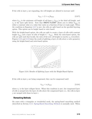 3.3 Dynamic Mesh Theory
If the cells in layer j are expanding, the cell heights are allowed to increase until
hmin > (1 + αs)hideal (3.3-7)
where hmin is the minimum cell height of cell layer j, hideal is the ideal cell height, and
αs is the layer split factor. Note that ANSYS FLUENT allows you to deﬁne hideal as
either a constant value or a value that varies as a function of time or crank angle. When
the condition in Equation 3.3-7 is met, the cells are split based on the speciﬁed layering
option. This option can be height based or ratio based.
With the height-based option, the cells are split to create a layer of cells with constant
height hideal and a layer of cells of height h − hideal. With the ratio-based option, the
cells are split such that locally, the ratio of the new cell heights is exactly αs everywhere.
Figures 3.3.8 and 3.3.9 show the result of splitting a layer of cells above a valve geometry
using the height-based and ratio-based option.
Figure 3.3.8: Results of Splitting Layer with the Height-Based Option
If the cells in layer j are being compressed, they can be compressed until
hmin < αchideal (3.3-8)
where αc is the layer collapse factor. When this condition is met, the compressed layer
of cells is merged into the layer of cells above the compressed layer; i.e., the cells in layer
j are merged with those in layer i.
Remeshing Methods
On zones with a triangular or tetrahedral mesh, the spring-based smoothing method
(described in Section 3.3.1: Spring-Based Smoothing Method) is normally used. When
Release 12.0 c ANSYS, Inc. January 29, 2009 3-19
 