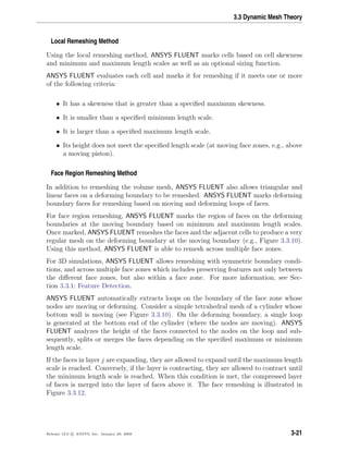 3.3 Dynamic Mesh Theory
Local Remeshing Method
Using the local remeshing method, ANSYS FLUENT marks cells based on cell skewness
and minimum and maximum length scales as well as an optional sizing function.
ANSYS FLUENT evaluates each cell and marks it for remeshing if it meets one or more
of the following criteria:
• It has a skewness that is greater than a speciﬁed maximum skewness.
• It is smaller than a speciﬁed minimum length scale.
• It is larger than a speciﬁed maximum length scale.
• Its height does not meet the speciﬁed length scale (at moving face zones, e.g., above
a moving piston).
Face Region Remeshing Method
In addition to remeshing the volume mesh, ANSYS FLUENT also allows triangular and
linear faces on a deforming boundary to be remeshed. ANSYS FLUENT marks deforming
boundary faces for remeshing based on moving and deforming loops of faces.
For face region remeshing, ANSYS FLUENT marks the region of faces on the deforming
boundaries at the moving boundary based on minimum and maximum length scales.
Once marked, ANSYS FLUENT remeshes the faces and the adjacent cells to produce a very
regular mesh on the deforming boundary at the moving boundary (e.g., Figure 3.3.10).
Using this method, ANSYS FLUENT is able to remesh across multiple face zones.
For 3D simulations, ANSYS FLUENT allows remeshing with symmetric boundary condi-
tions, and across multiple face zones which includes preserving features not only between
the diﬀerent face zones, but also within a face zone. For more information, see Sec-
tion 3.3.1: Feature Detection.
ANSYS FLUENT automatically extracts loops on the boundary of the face zone whose
nodes are moving or deforming. Consider a simple tetrahedral mesh of a cylinder whose
bottom wall is moving (see Figure 3.3.10). On the deforming boundary, a single loop
is generated at the bottom end of the cylinder (where the nodes are moving). ANSYS
FLUENT analyzes the height of the faces connected to the nodes on the loop and sub-
sequently, splits or merges the faces depending on the speciﬁed maximum or minimum
length scale.
If the faces in layer j are expanding, they are allowed to expand until the maximum length
scale is reached. Conversely, if the layer is contracting, they are allowed to contract until
the minimum length scale is reached. When this condition is met, the compressed layer
of faces is merged into the layer of faces above it. The face remeshing is illustrated in
Figure 3.3.12.
Release 12.0 c ANSYS, Inc. January 29, 2009 3-21
 