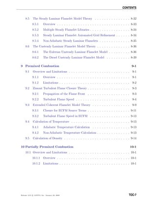 CONTENTS
8.5 The Steady Laminar Flamelet Model Theory . . . . . . . . . . . . . . . 8-32
8.5.1 Overview . . . . . . . . . . . . . . . . . . . . . . . . . . . . . . . 8-33
8.5.2 Multiple Steady Flamelet Libraries . . . . . . . . . . . . . . . . . 8-34
8.5.3 Steady Laminar Flamelet Automated Grid Reﬁnement . . . . . . 8-34
8.5.4 Non-Adiabatic Steady Laminar Flamelets . . . . . . . . . . . . . 8-35
8.6 The Unsteady Laminar Flamelet Model Theory . . . . . . . . . . . . . . 8-36
8.6.1 The Eulerian Unsteady Laminar Flamelet Model . . . . . . . . . 8-36
8.6.2 The Diesel Unsteady Laminar Flamelet Model . . . . . . . . . . 8-39
9 Premixed Combustion 9-1
9.1 Overview and Limitations . . . . . . . . . . . . . . . . . . . . . . . . . . 9-1
9.1.1 Overview . . . . . . . . . . . . . . . . . . . . . . . . . . . . . . . 9-1
9.1.2 Limitations . . . . . . . . . . . . . . . . . . . . . . . . . . . . . . 9-2
9.2 Zimont Turbulent Flame Closure Theory . . . . . . . . . . . . . . . . . . 9-3
9.2.1 Propagation of the Flame Front . . . . . . . . . . . . . . . . . . 9-3
9.2.2 Turbulent Flame Speed . . . . . . . . . . . . . . . . . . . . . . . 9-4
9.3 Extended Coherent Flamelet Model Theory . . . . . . . . . . . . . . . . 9-9
9.3.1 Closure for ECFM Source Terms . . . . . . . . . . . . . . . . . . 9-11
9.3.2 Turbulent Flame Speed in ECFM . . . . . . . . . . . . . . . . . 9-13
9.4 Calculation of Temperature . . . . . . . . . . . . . . . . . . . . . . . . . 9-13
9.4.1 Adiabatic Temperature Calculation . . . . . . . . . . . . . . . . 9-13
9.4.2 Non-Adiabatic Temperature Calculation . . . . . . . . . . . . . . 9-13
9.5 Calculation of Density . . . . . . . . . . . . . . . . . . . . . . . . . . . . 9-14
10 Partially Premixed Combustion 10-1
10.1 Overview and Limitations . . . . . . . . . . . . . . . . . . . . . . . . . . 10-1
10.1.1 Overview . . . . . . . . . . . . . . . . . . . . . . . . . . . . . . . 10-1
10.1.2 Limitations . . . . . . . . . . . . . . . . . . . . . . . . . . . . . . 10-1
Release 12.0 c ANSYS, Inc. January 29, 2009 TOC-7
 