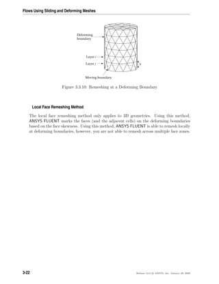 Flows Using Sliding and Deforming Meshes
Moving boundary
Deforming
boundary
h
Layer i
Layer j
Figure 3.3.10: Remeshing at a Deforming Boundary
Local Face Remeshing Method
The local face remeshing method only applies to 3D geometries. Using this method,
ANSYS FLUENT marks the faces (and the adjacent cells) on the deforming boundaries
based on the face skewness. Using this method, ANSYS FLUENT is able to remesh locally
at deforming boundaries, however, you are not able to remesh across multiple face zones.
3-22 Release 12.0 c ANSYS, Inc. January 29, 2009
 