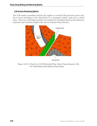 Flows Using Sliding and Deforming Meshes
2.5D Surface Remeshing Method
The 2.5D surface remeshing method only applies to extruded 3D geometries and is sim-
ilar to local remeshing in two dimensions on a triangular surface mesh (not a mixed
zone). Faces on a deforming boundary are marked for remeshing based on face skewness,
minimum and maximum length scale and an optional sizing function.
Stationary Wall
Walls
Moving
Moving Walls
Figure 3.3.13: Close-Up of 2.5D Extruded Flow Meter Pump Geometry Be-
fore Remeshing and Laplacian Smoothing
3-24 Release 12.0 c ANSYS, Inc. January 29, 2009
 