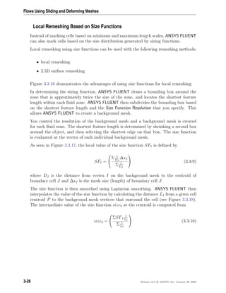 Flows Using Sliding and Deforming Meshes
Local Remeshing Based on Size Functions
Instead of marking cells based on minimum and maximum length scales, ANSYS FLUENT
can also mark cells based on the size distribution generated by sizing functions.
Local remeshing using size functions can be used with the following remeshing methods:
• local remeshing
• 2.5D surface remeshing
Figure 3.3.16 demonstrates the advantages of using size functions for local remeshing:
In determining the sizing function, ANSYS FLUENT draws a bounding box around the
zone that is approximately twice the size of the zone, and locates the shortest feature
length within each ﬂuid zone. ANSYS FLUENT then subdivides the bounding box based
on the shortest feature length and the Size Function Resolution that you specify. This
allows ANSYS FLUENT to create a background mesh.
You control the resolution of the background mesh and a background mesh is created
for each ﬂuid zone. The shortest feature length is determined by shrinking a second box
around the object, and then selecting the shortest edge on that box. The size function
is evaluated at the vertex of each individual background mesh.
As seen in Figure 3.3.17, the local value of the size function SFI is deﬁned by
SFI =


Σ 1
DJ
∆sJ
Σ 1
DJ

 (3.3-9)
where DJ is the distance from vertex I on the background mesh to the centroid of
boundary cell J and ∆sJ is the mesh size (length) of boundary cell J.
The size function is then smoothed using Laplacian smoothing. ANSYS FLUENT then
interpolates the value of the size function by calculating the distance LI from a given cell
centroid P to the background mesh vertices that surround the cell (see Figure 3.3.18).
The intermediate value of the size function sizeb at the centroid is computed from
sizeb =


ΣSFI
1
LI
Σ 1
LI

 (3.3-10)
3-26 Release 12.0 c ANSYS, Inc. January 29, 2009
 