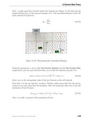 3.3 Dynamic Mesh Theory
Next, a single point Q is located within the domain (see Figure 3.3.19) that has the
largest distance dmax to the nearest boundary to it. The normalized distance db for the
given centroid P is given by
db =
dP
min
dmax
(3.3-11)
Figure 3.3.19: Determining the Normalized Distance
Using the parameters α and β (the Size Function Variation and the Size Function Rate,
respectively), you can write the ﬁnal value sizeP of the size function at point P as
sizeP = sizeb × (1 + α × d1+2β
b ) = sizeb × γ (3.3-12)
where sizeb is the intermediate value of the size function at the cell centroid.
Note that α is the size function variation. Positive values mean that the cell size in-
creases as you move away from the boundary. Since the maximum value of db is one, the
maximum cell size becomes
sizeP,max = sizeb × (1 + α) = sizeb × γmax (3.3-13)
thus, α is really a measure of the maximum cell size.
Release 12.0 c ANSYS, Inc. January 29, 2009 3-29
 