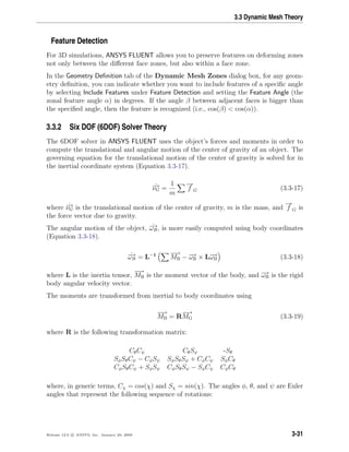 3.3 Dynamic Mesh Theory
Feature Detection
For 3D simulations, ANSYS FLUENT allows you to preserve features on deforming zones
not only between the diﬀerent face zones, but also within a face zone.
In the Geometry Deﬁnition tab of the Dynamic Mesh Zones dialog box, for any geom-
etry deﬁnition, you can indicate whether you want to include features of a speciﬁc angle
by selecting Include Features under Feature Detection and setting the Feature Angle (the
zonal feature angle α) in degrees. If the angle β between adjacent faces is bigger than
the speciﬁed angle, then the feature is recognized (i.e., cos(β) < cos(α)).
3.3.2 Six DOF (6DOF) Solver Theory
The 6DOF solver in ANSYS FLUENT uses the object’s forces and moments in order to
compute the translational and angular motion of the center of gravity of an object. The
governing equation for the translational motion of the center of gravity is solved for in
the inertial coordinate system (Equation 3.3-17).
˙−→νG =
1
m
−→
f G (3.3-17)
where ˙−→νG is the translational motion of the center of gravity, m is the mass, and
−→
f G is
the force vector due to gravity.
The angular motion of the object, ˙−→ωB, is more easily computed using body coordinates
(Equation 3.3-18).
˙−→ωB = L−1 −→
MB − −→ωB × L−→ωB (3.3-18)
where L is the inertia tensor,
−→
MB is the moment vector of the body, and −→ωB is the rigid
body angular velocity vector.
The moments are transformed from inertial to body coordinates using
−→
MB = R
−→
MG (3.3-19)
where R is the following transformation matrix:
CθCψ CθSψ -Sθ
SφSθCψ − CφSψ SφSθSψ + CφCψ SφCθ
CφSθCψ + SφSψ CφSθSψ − SφCψ CφCθ
where, in generic terms, Cχ = cos(χ) and Sχ = sin(χ). The angles φ, θ, and ψ are Euler
angles that represent the following sequence of rotations:
Release 12.0 c ANSYS, Inc. January 29, 2009 3-31
 