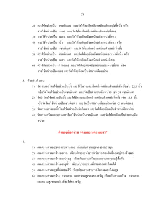28
2) ควรใชหนวยเปน เซนติเมตร และวัดใหละเอียดถึงทศนิยมตําแหนงที่หนึ่ง หรือ
ควรใชหนวยเปน เมตร และวัดใหละเอียดถึงทศนิยมตําแหนงที่สอง
3) ควรใชหนวยเปน เมตร และวัดใหละเอียดถึงทศนิยมตําแหนงที่สอง
4) ควรใชหนวยเปน นิ้ว และวัดใหละเอียดถึงทศนิยมตําแหนงที่สอง หรือ
ควรใชหนวยเปน เซนติเมตร และวัดใหละเอียดถึงทศนิยมตําแหนงที่หนึ่ง
5) ควรใชหนวยเปน เซนติเมตร และวัดใหละเอียดถึงทศนิยมตําแหนงที่หนึ่ง หรือ
ควรใชหนวยเปน เมตร และวัดใหละเอียดถึงทศนิยมตําแหนงที่สอง
6) ควรใชหนวยเปน กิโลเมตร และวัดใหละเอียดถึงทศนิยมตําแหนงที่สอง หรือ
ควรใชหนวยเปน เมตร และวัดใหละเอียดเปนจํานวนเต็มหนวย
3. ตัวอยางคําตอบ
1) วัดรอบเอวโดยใชหนวยเปนนิ้ว และใหมีความละเอียดถึงทศนิยมตําแหนงที่หนึ่งเชน 22.5 นิ้ว
หรือวัดโดยใชหนวยเปนเซนติเมตร และวัดเปนจํานวนเต็มหนวย เชน 58 เซนติเมตร
2) วัดบาโดยใชหนวยเปนนิ้ว และใหมีความละเอียดถึงทศนิยมตําแหนงที่หนึ่ง เชน 16.5 นิ้ว
หรือวัดโดยใชหนวยเปนเซนติเมตร และวัดเปนจํานวนเต็มหนวย เชน 42 เซนติเมตร
3) วัดความยาวรอบนิ้วโดยใชหนวยเปนมิลลิเมตร และวัดใหละเอียดเปนจํานวนเต็มหนวย
4) วัดความกวางและความยาวโดยใชหนวยเปนเซนติเมตร และวัดใหละเอียดเปนจํานวนเต็ม
หนวย
คําตอบกิจกรรม “คาดคะเนความยาว”
1.
1) คาดคะเนความสูงของสะพานลอย เทียบกับความสูงของรถบรรทุก
2) คาดคะเนความกวางของรถ เทียบกับระยะหางระหวางรถสองคันที่จอดอยูสองขางทาง
3) คาดคะเนความกวางของประตู เทียบกับความกวางและความยาวของตูเสื้อผา
4) คาดคะเนความกวางของคูน้ํา เทียบกับระยะทางที่สามารถกระโดดได
5) คาดคะเนความสูงที่กําหนดไว เทียบกับความสามารถในการกระโดดสูง
6) คาดคะเนความกวาง ความยาว และความสูงของของขวัญ เทียบกับความกวาง ความยาว
และความสูงของกลองที่จะใสของขวัญ
 