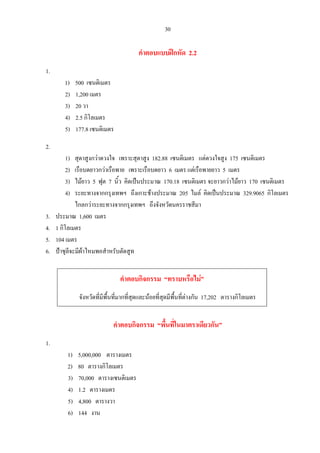 30
คําตอบแบบฝกหัด 2.2
1.
1) 500 เซนติเมตร
2) 1,200 เมตร
3) 20 วา
4) 2.5 กิโลเมตร
5) 177.8 เซนติเมตร
2.
1) สุดาสูงกวาดวงใจ เพราะสุดาสูง 182.88 เซนติเมตร แตดวงใจสูง 175 เซนติเมตร
2) เรือบดยาวกวาเรือพาย เพราะเรือบดยาว 6 เมตร แตเรือพายยาว 5 เมตร
3) ไมยาว 5 ฟุต 7 นิ้ว คิดเปนประมาณ 170.18 เซนติเมตร จะยาวกวาไมยาว 170 เซนติเมตร
4) ระยะทางจากกรุงเทพฯ ถึงเกาะชางประมาณ 205 ไมล คิดเปนประมาณ 329.9065 กิโลเมตร
ไกลกวาระยะทางจากกรุงเทพฯ ถึงจังหวัดนครราชสีมา
3. ประมาณ 1,600 เมตร
4. 1 กิโลเมตร
5. 104 เมตร
6. ปาชุลีจะมีผาไหมพอสําหรับตัดสูท
คําตอบกิจกรรม “ทราบหรือไม”
จังหวัดที่มีพื้นที่มากที่สุดและนอยที่สุดมีพื้นที่ตางกัน 17,202 ตารางกิโลเมตร
คําตอบกิจกรรม “พื้นที่ในมาตราเดียวกัน”
1.
1) 5,000,000 ตารางเมตร
2) 80 ตารางกิโลเมตร
3) 70,000 ตารางเซนติเมตร
4) 1.2 ตารางเมตร
5) 4,800 ตารางวา
6) 144 งาน
 